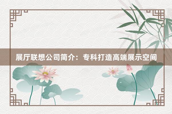 展厅联想公司简介：专科打造高端展示空间