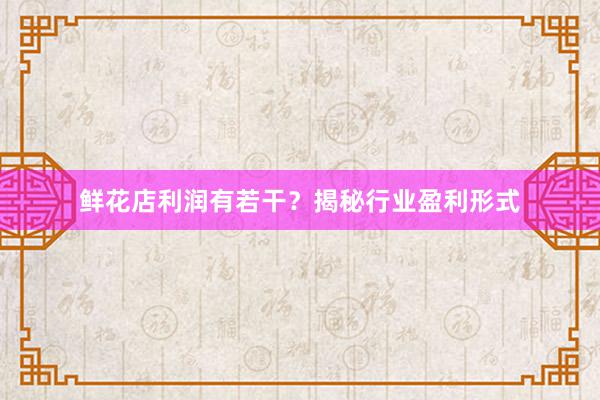 鲜花店利润有若干？揭秘行业盈利形式